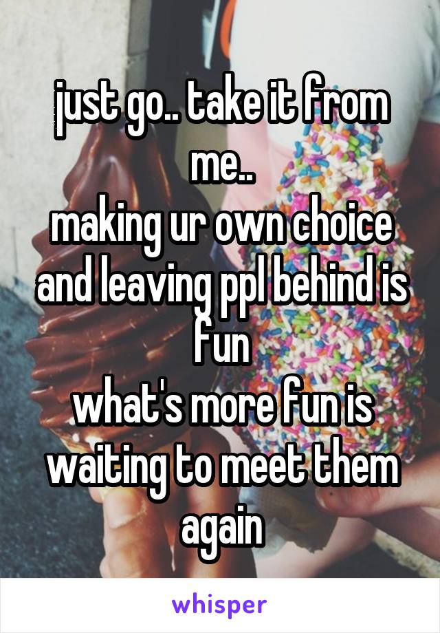 just go.. take it from me..
making ur own choice and leaving ppl behind is fun
what's more fun is waiting to meet them again