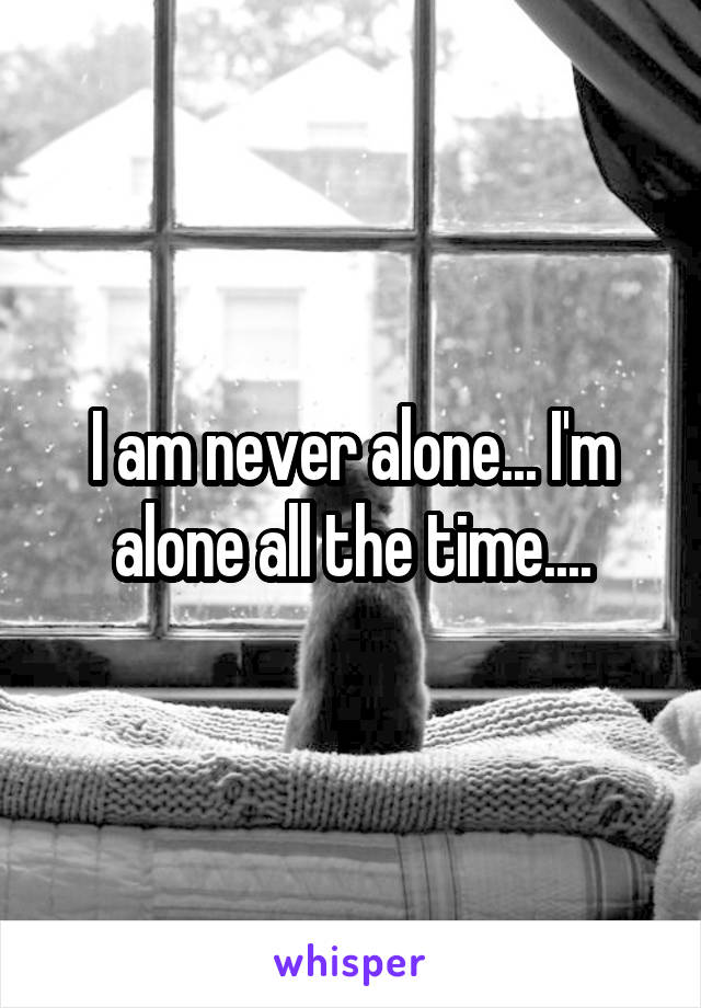 I am never alone... I'm alone all the time....