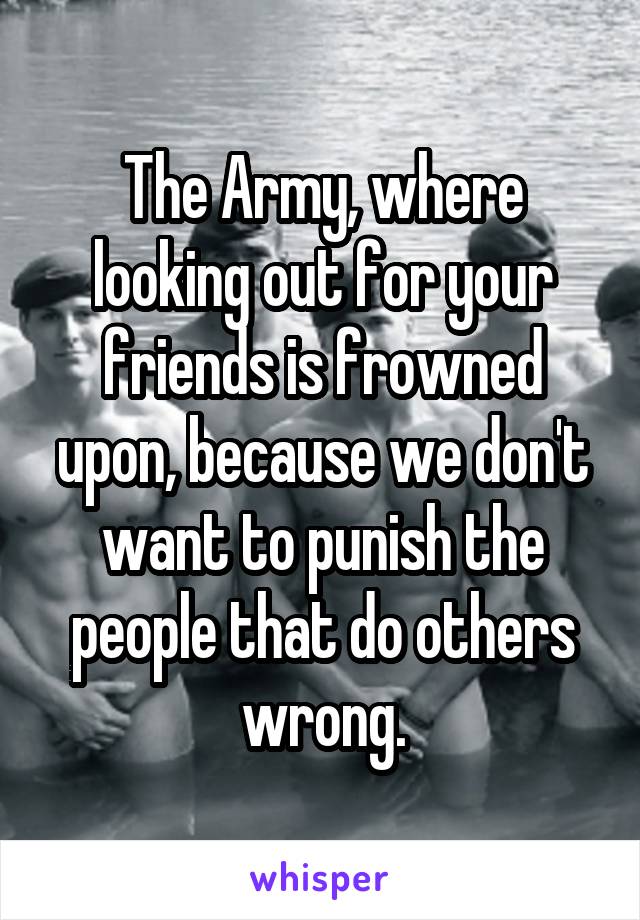 The Army, where looking out for your friends is frowned upon, because we don't want to punish the people that do others wrong.