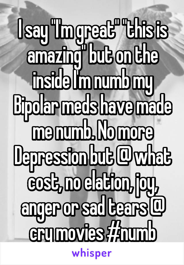 I say "I'm great" "this is amazing" but on the inside I'm numb my Bipolar meds have made me numb. No more Depression but @ what cost, no elation, joy, anger or sad tears @ cry movies #numb