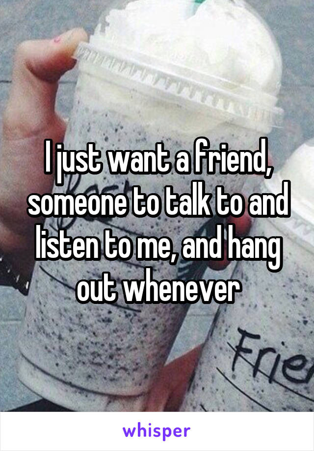 I just want a friend, someone to talk to and listen to me, and hang out whenever