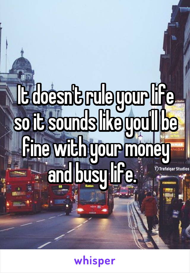 It doesn't rule your life so it sounds like you'll be fine with your money and busy life.  