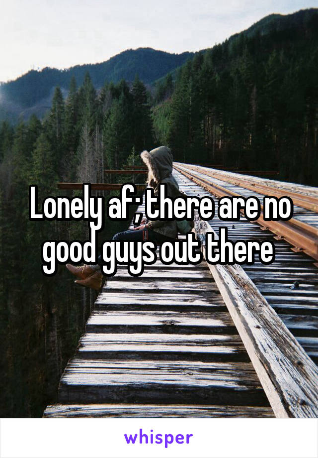 Lonely af; there are no good guys out there 