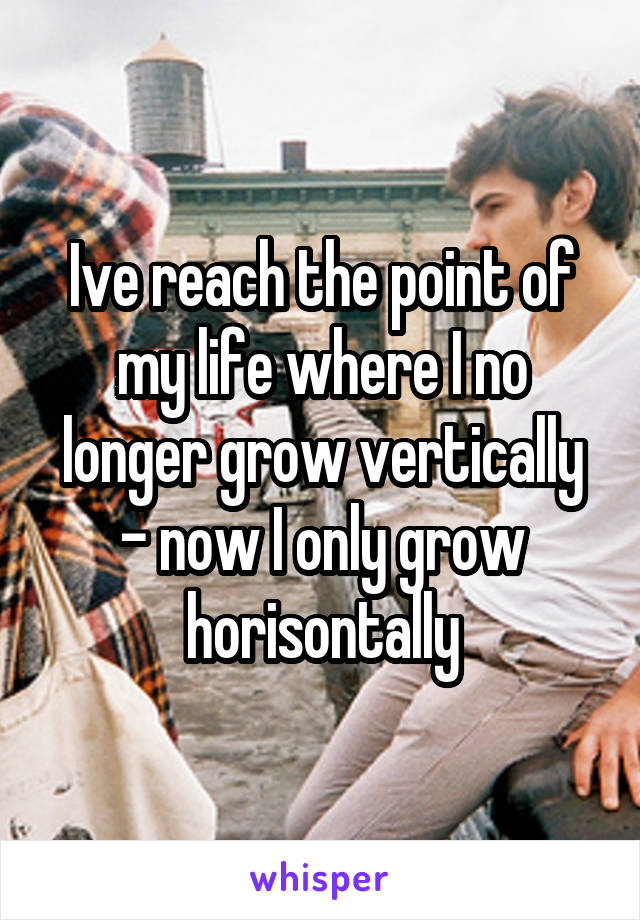 Ive reach the point of my life where I no longer grow vertically - now I only grow horisontally