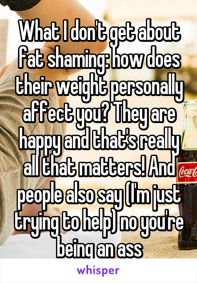 What I don't get about fat shaming: how does their weight personally affect you? They are happy and that's really all that matters! And people also say (I'm just trying to help) no you're being an ass