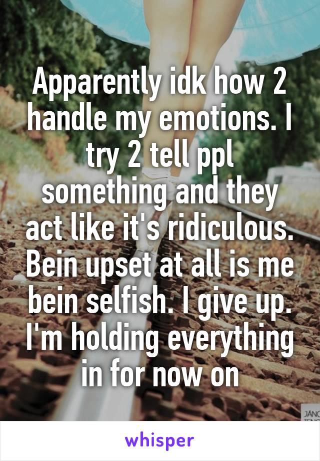 Apparently idk how 2 handle my emotions. I try 2 tell ppl something and they act like it's ridiculous. Bein upset at all is me bein selfish. I give up. I'm holding everything in for now on