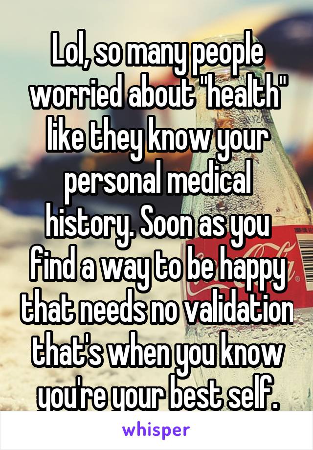 Lol, so many people worried about "health" like they know your personal medical history. Soon as you find a way to be happy that needs no validation that's when you know you're your best self.