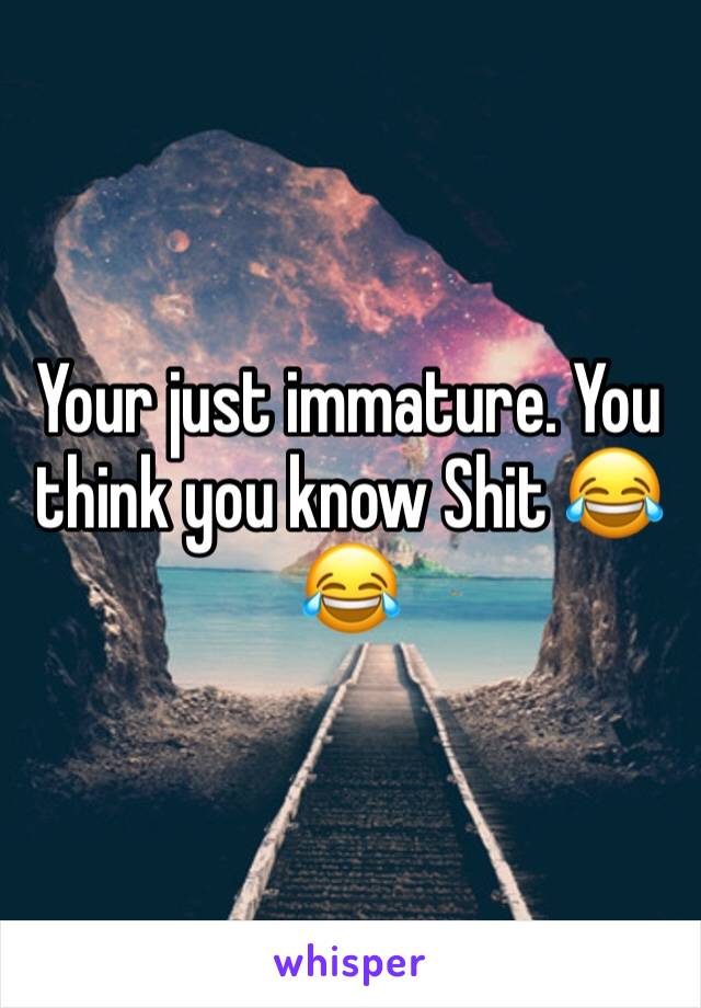 Your just immature. You think you know Shit 😂😂