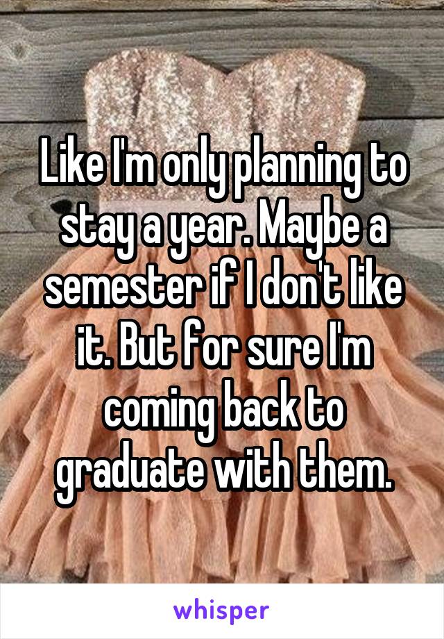 Like I'm only planning to stay a year. Maybe a semester if I don't like it. But for sure I'm coming back to graduate with them.