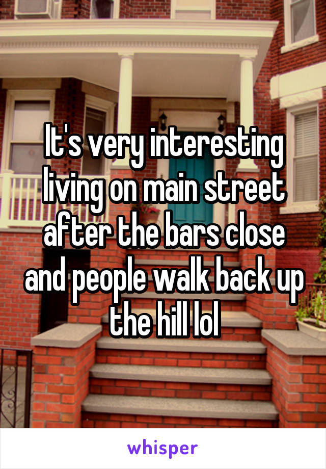 It's very interesting living on main street after the bars close and people walk back up the hill lol