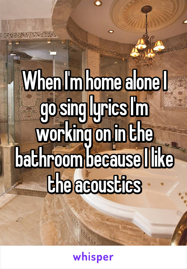 When I'm home alone I go sing lyrics I'm working on in the bathroom because I like the acoustics