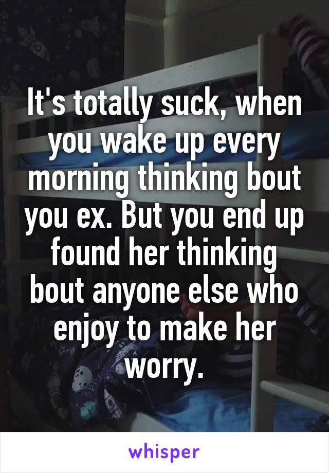 It's totally suck, when you wake up every morning thinking bout you ex. But you end up found her thinking bout anyone else who enjoy to make her worry.