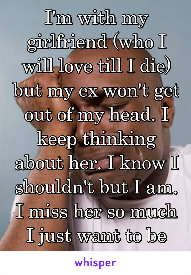 I'm with my girlfriend (who I will love till I die) but my ex won't get out of my head. I keep thinking about her. I know I shouldn't but I am. I miss her so much I just want to be friends with her.