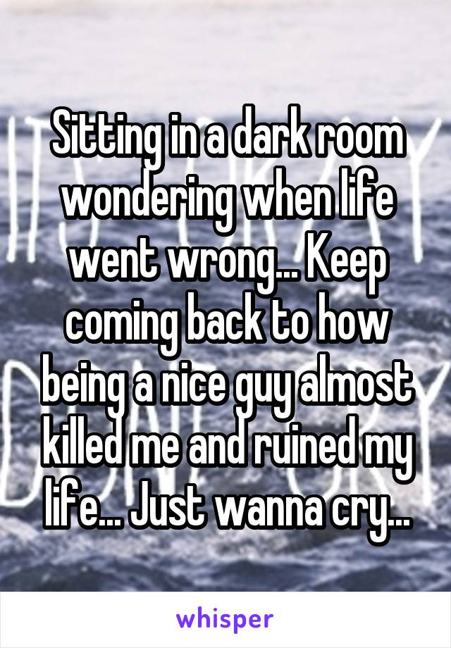 Sitting in a dark room wondering when life went wrong... Keep coming back to how being a nice guy almost killed me and ruined my life... Just wanna cry...