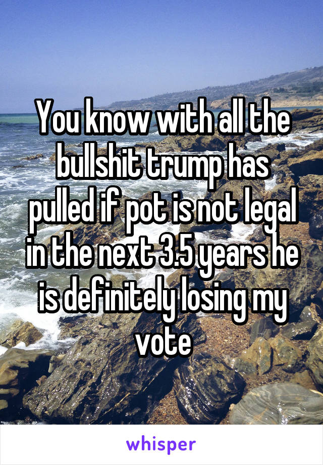 You know with all the bullshit trump has pulled if pot is not legal in the next 3.5 years he is definitely losing my vote