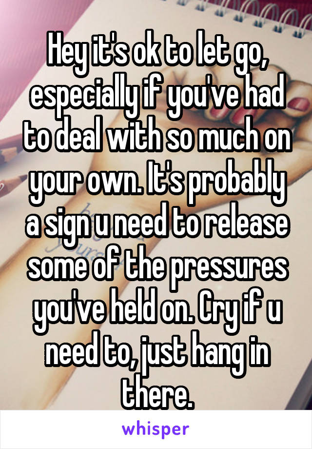 Hey it's ok to let go, especially if you've had to deal with so much on your own. It's probably a sign u need to release some of the pressures you've held on. Cry if u need to, just hang in there.