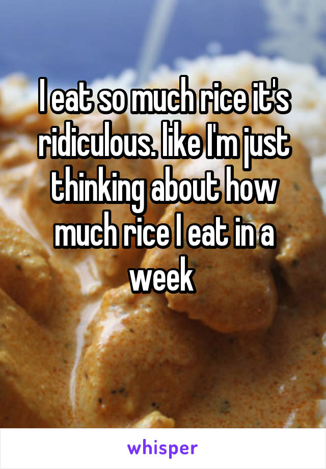 I eat so much rice it's ridiculous. like I'm just thinking about how much rice I eat in a week 

