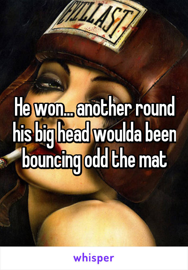 He won... another round his big head woulda been bouncing odd the mat