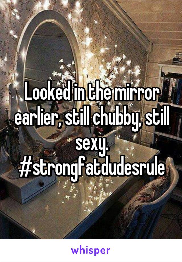 Looked in the mirror earlier, still chubby, still sexy. #strongfatdudesrule