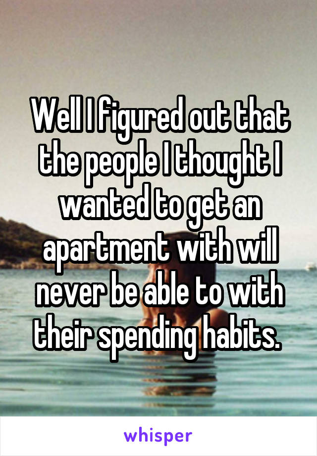 Well I figured out that the people I thought I wanted to get an apartment with will never be able to with their spending habits. 