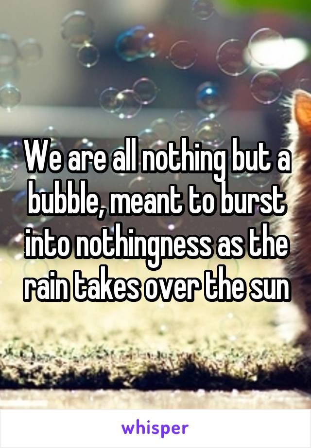 We are all nothing but a bubble, meant to burst into nothingness as the rain takes over the sun