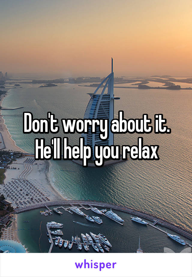 Don't worry about it. He'll help you relax