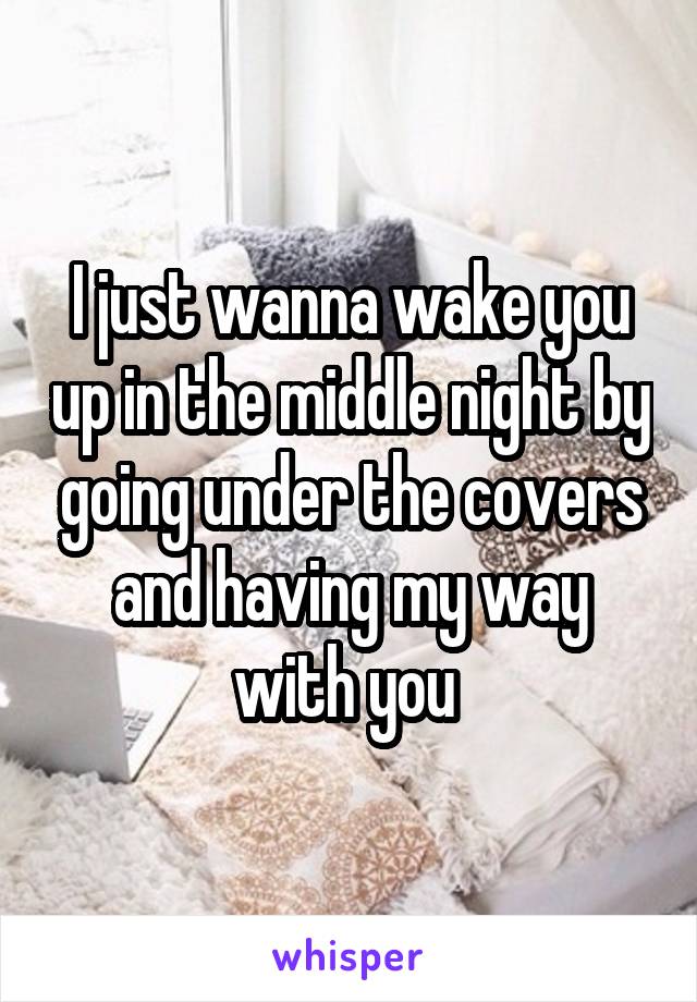 I just wanna wake you up in the middle night by going under the covers and having my way with you 