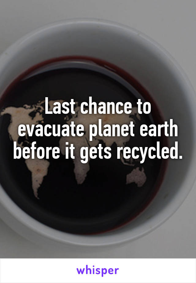 Last chance to evacuate planet earth before it gets recycled. 