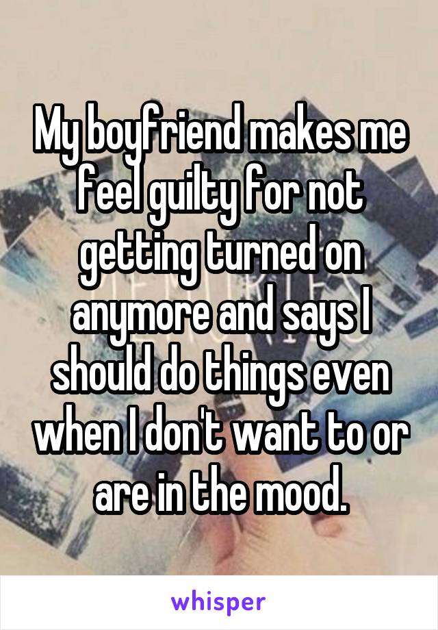 My boyfriend makes me feel guilty for not getting turned on anymore and says I should do things even when I don't want to or are in the mood.