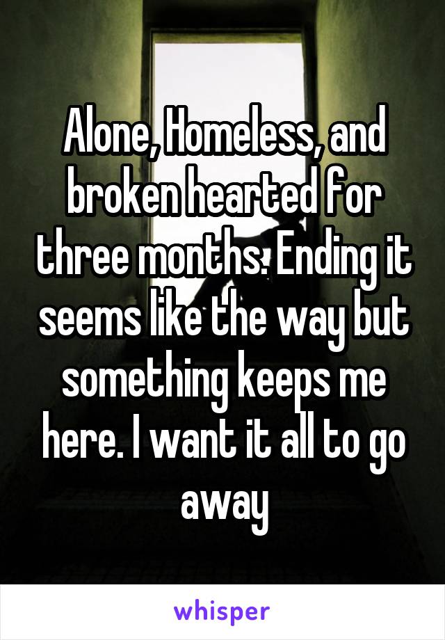 Alone, Homeless, and broken hearted for three months. Ending it seems like the way but something keeps me here. I want it all to go away