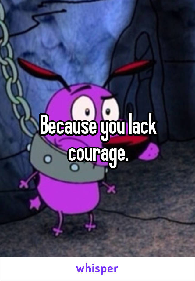 Because you lack courage.