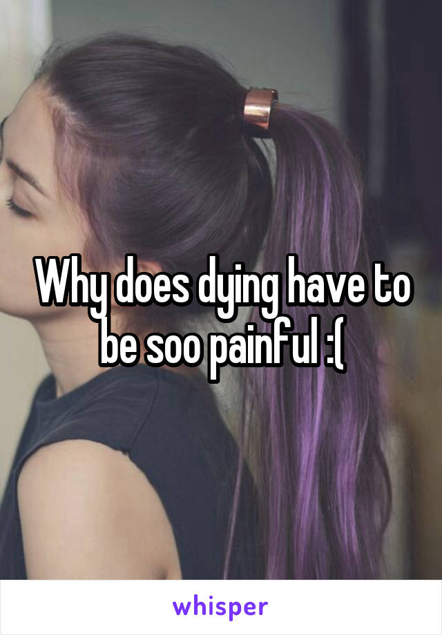 Why does dying have to be soo painful :(