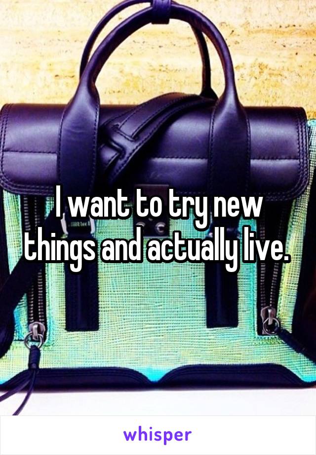 I want to try new things and actually live. 