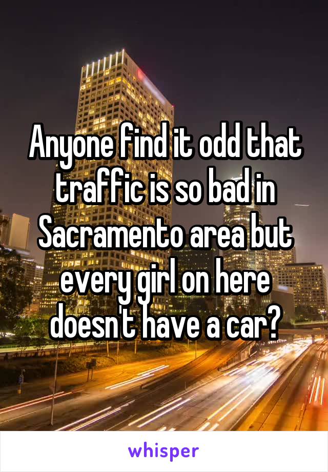 Anyone find it odd that traffic is so bad in Sacramento area but every girl on here doesn't have a car?