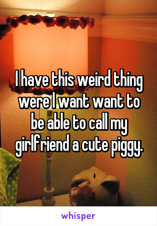 I have this weird thing were I want want to be able to call my girlfriend a cute piggy.