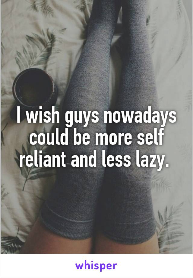 I wish guys nowadays could be more self reliant and less lazy. 