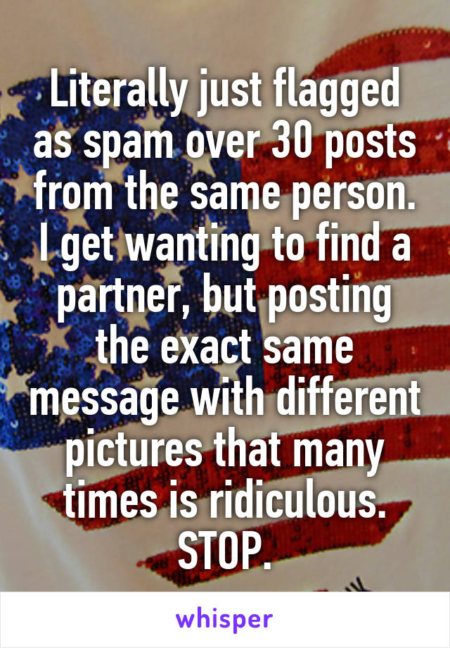 Literally just flagged as spam over 30 posts from the same person. I get wanting to find a partner, but posting the exact same message with different pictures that many times is ridiculous. STOP.