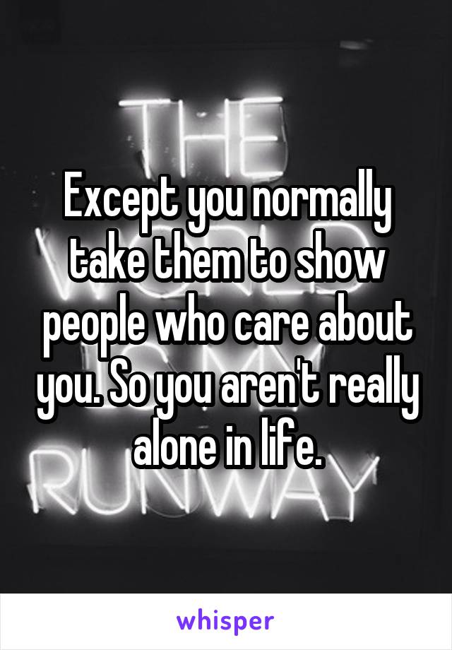 Except you normally take them to show people who care about you. So you aren't really alone in life.