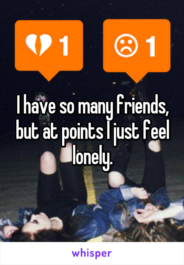 I have so many friends, but at points I just feel lonely.