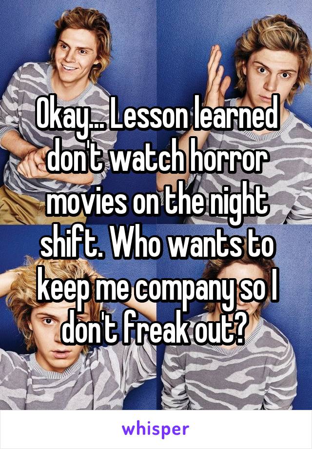 Okay... Lesson learned don't watch horror movies on the night shift. Who wants to keep me company so I don't freak out? 