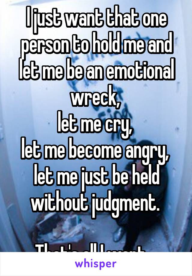 I just want that one person to hold me and let me be an emotional wreck, 
let me cry, 
let me become angry, 
let me just be held without judgment. 

That's all I want....