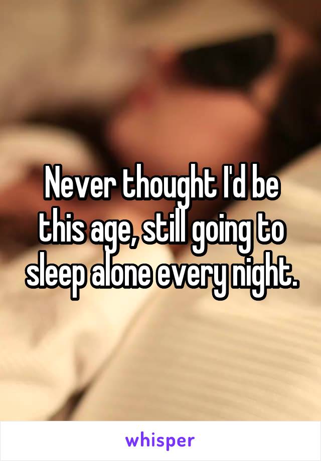 Never thought I'd be this age, still going to sleep alone every night.