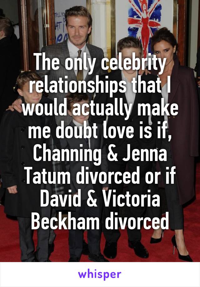 The only celebrity relationships that I would actually make me doubt love is if, Channing & Jenna Tatum divorced or if David & Victoria Beckham divorced