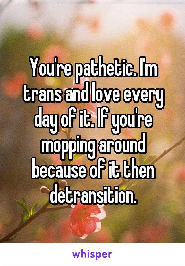 You're pathetic. I'm trans and love every day of it. If you're mopping around because of it then detransition.