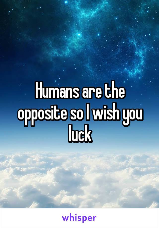 Humans are the opposite so I wish you luck