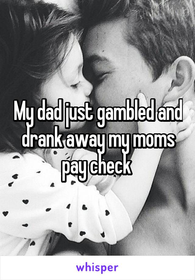 My dad just gambled and drank away my moms pay check 