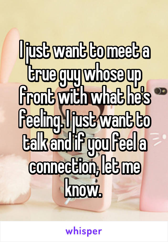 I just want to meet a true guy whose up front with what he's feeling. I just want to talk and if you feel a connection, let me know. 