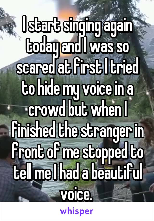 I start singing again today and I was so scared at first I tried to hide my voice in a crowd but when I finished the stranger in front of me stopped to tell me I had a beautiful voice. 