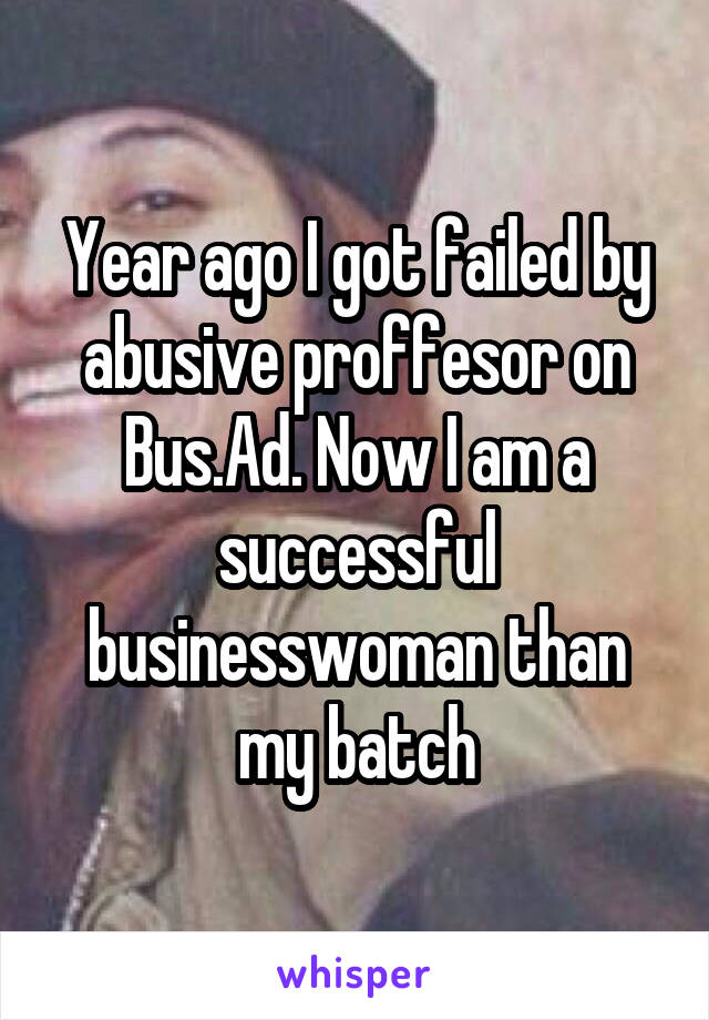 Year ago I got failed by abusive proffesor on Bus.Ad. Now I am a successful businesswoman than my batch