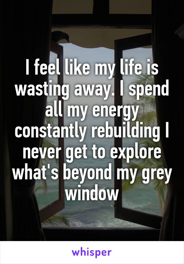 I feel like my life is wasting away. I spend all my energy constantly rebuilding I never get to explore what's beyond my grey window